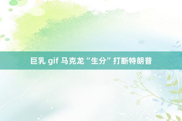 巨乳 gif 马克龙“生分”打断特朗普